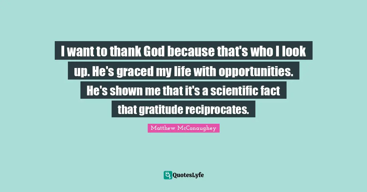 I want to thank God because that's who I look up. He's graced my life with opportunities. He's shown me that it's a scientific fact that gratitude reciprocates.