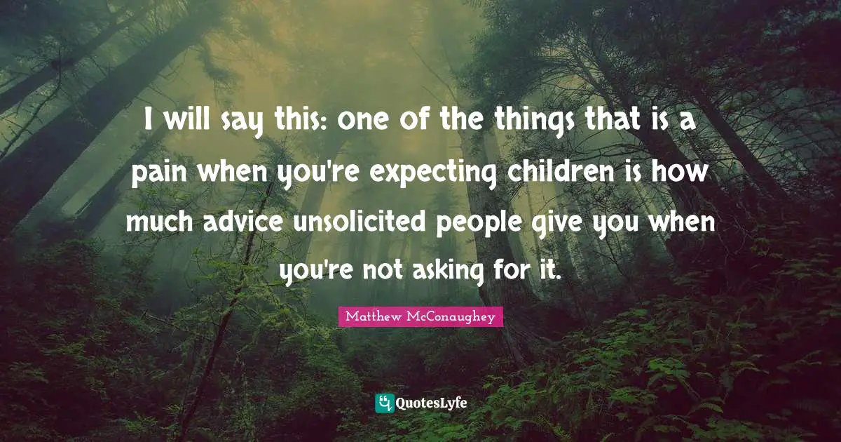 I will say this: one of the things that is a pain when you're expecting children is how much advice unsolicited people give you when you're not asking for it.