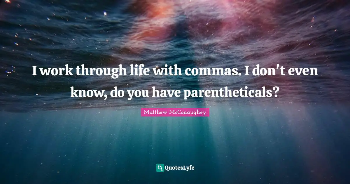 I work through life with commas. I don't even know, do you have parentheticals?