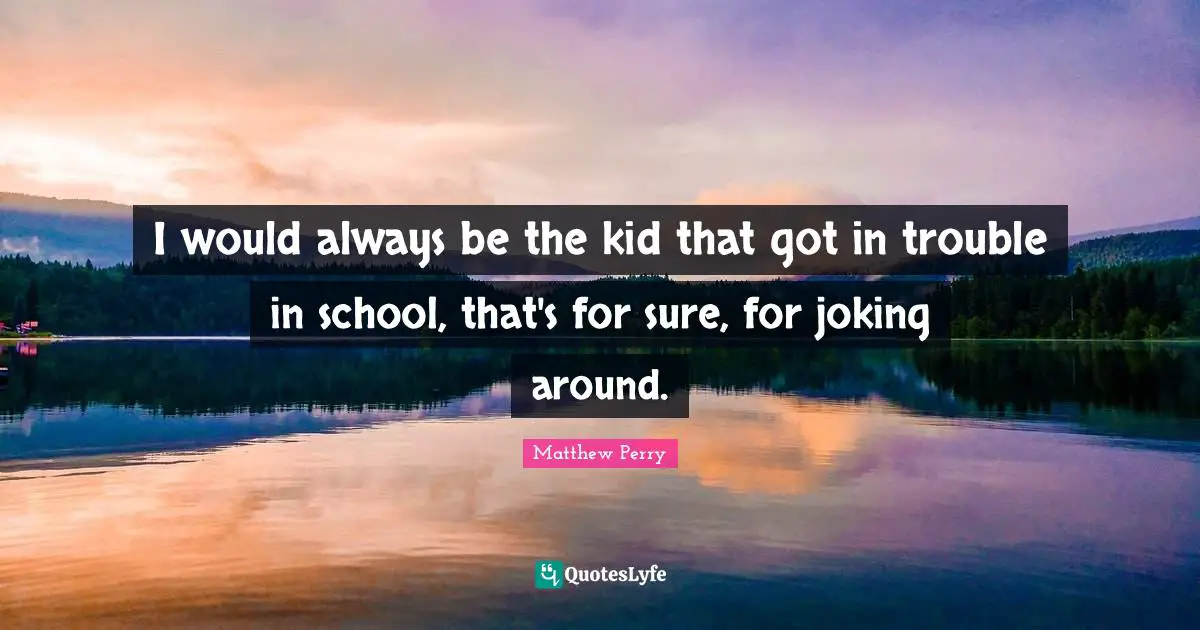 I would always be the kid that got in trouble in school, that's for sure, for joking around.