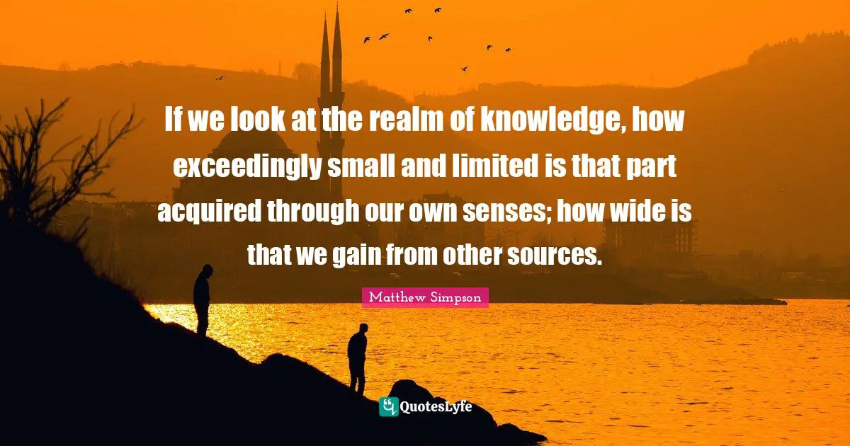 Matthew Simpson Quotes: "If we look at the realm of knowledge, how exceedingly small and limited is that part acquired through our own senses; how wide is that we gain from other sources."