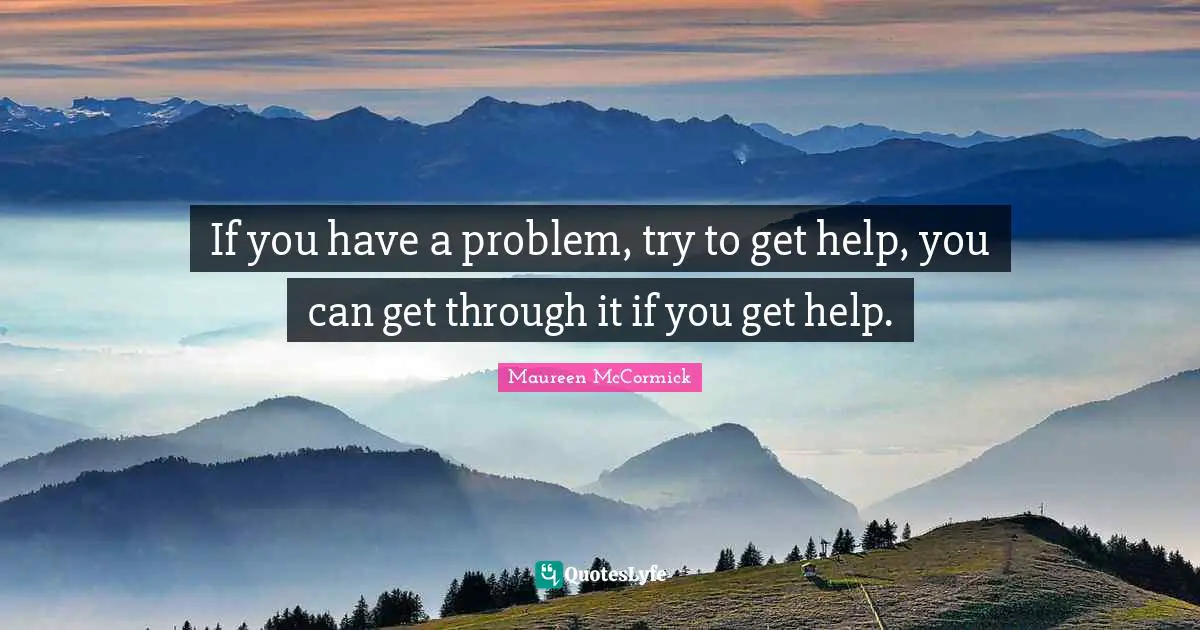If you have a problem, try to get help, you can get through it if you get help.