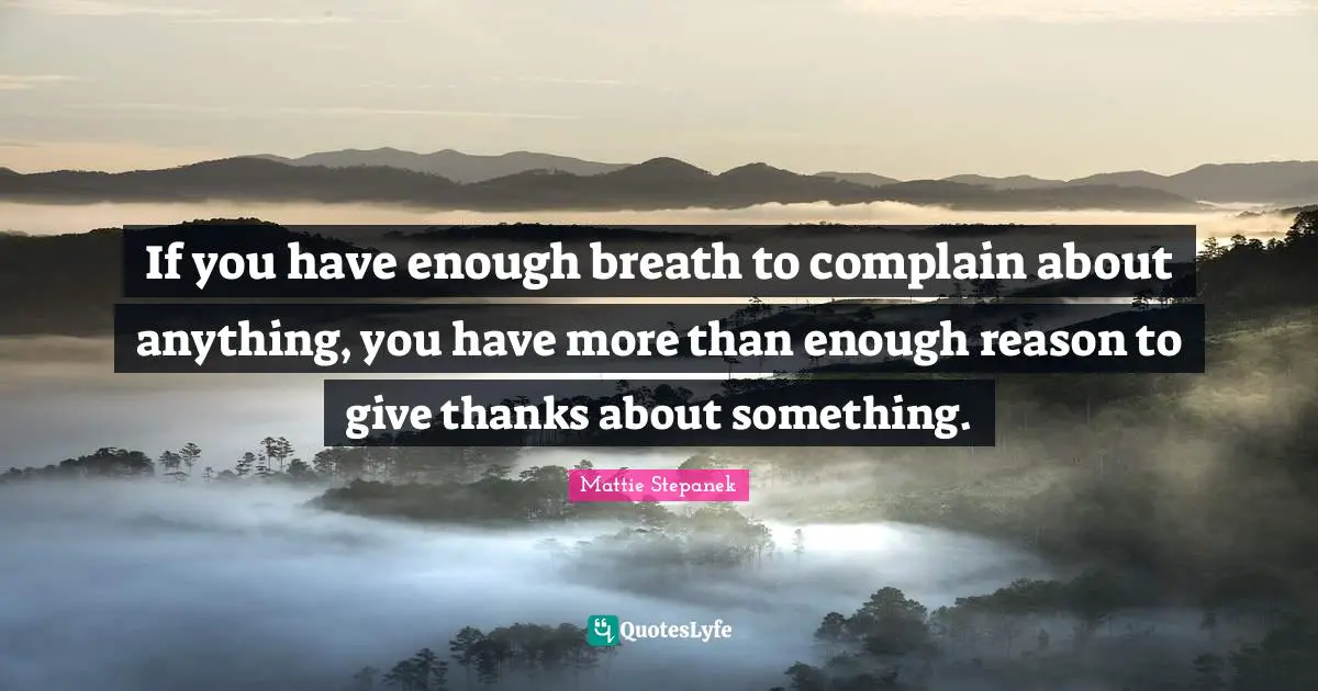 If you have enough breath to complain about anything, you have more than enough reason to give thanks about something.