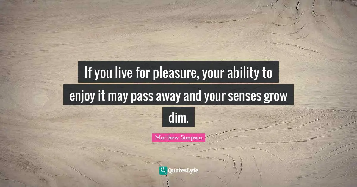 If you live for pleasure, your ability to enjoy it may pass away and your senses grow dim.