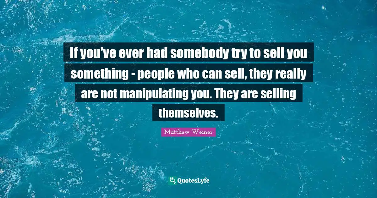 If you've ever had somebody try to sell you something - people who can sell, they really are not manipulating you. They are selling themselves.