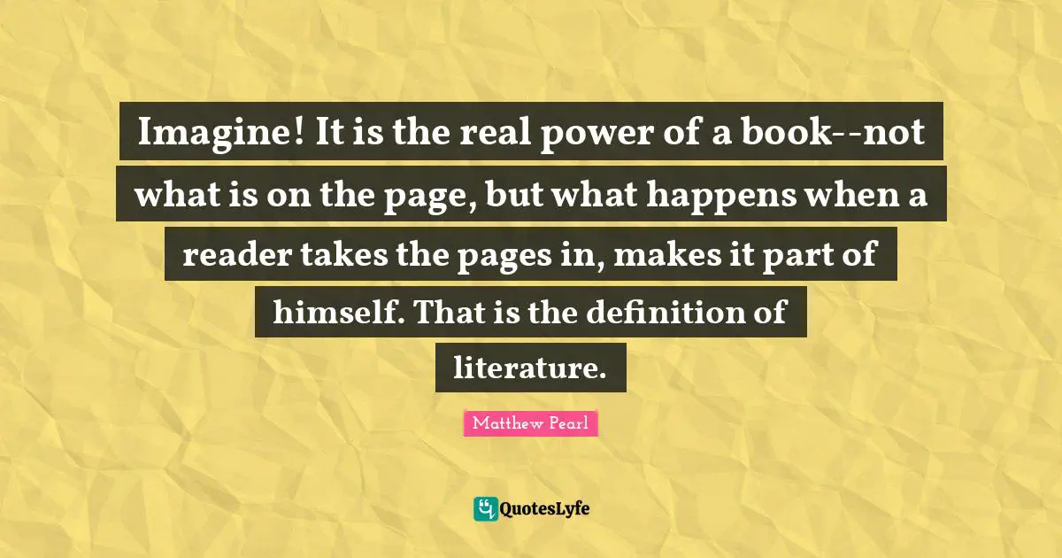 Imagine! It is the real power of a book--not what is on the page, but what happens when a reader takes the pages in, makes it part of himself. That is the definition of literature.