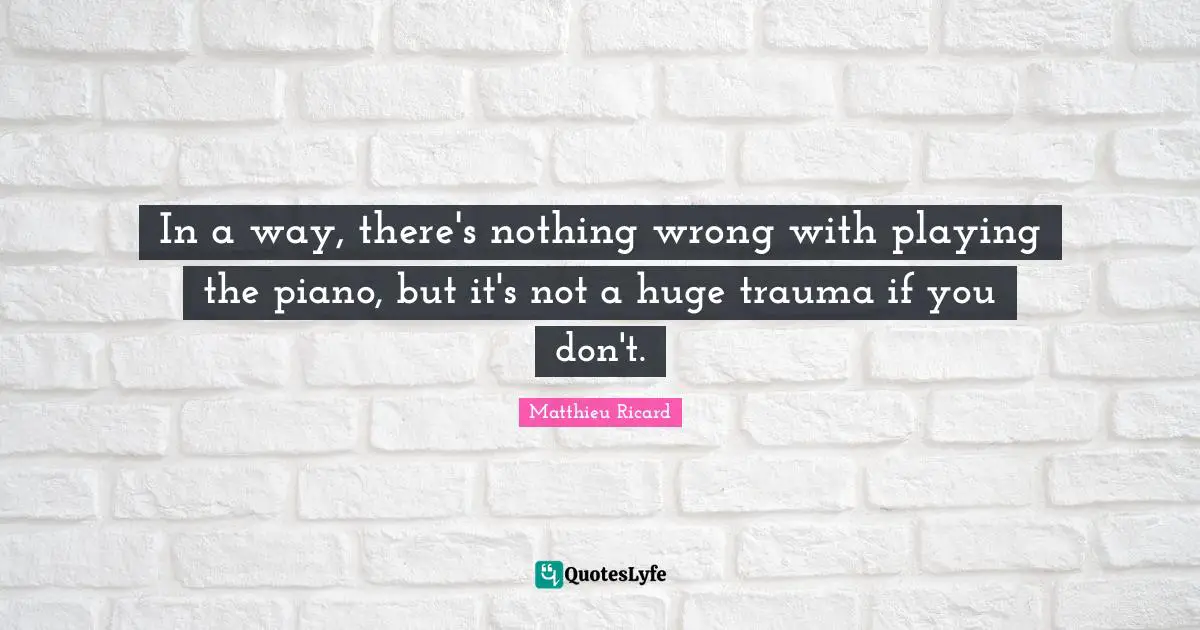 In a way, there's nothing wrong with playing the piano, but it's not a huge trauma if you don't.