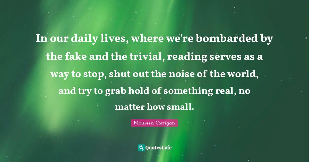 In our daily lives, where we're bombarded by the fake and the trivial, reading serves as a way to stop, shut out the noise of the world, and try to grab hold of something real, no matter how small.