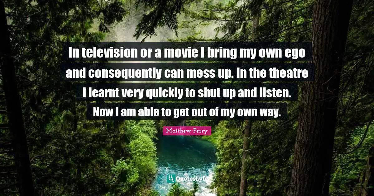 In television or a movie I bring my own ego and consequently can mess up. In the theatre I learnt very quickly to shut up and listen. Now I am able to get out of my own way.