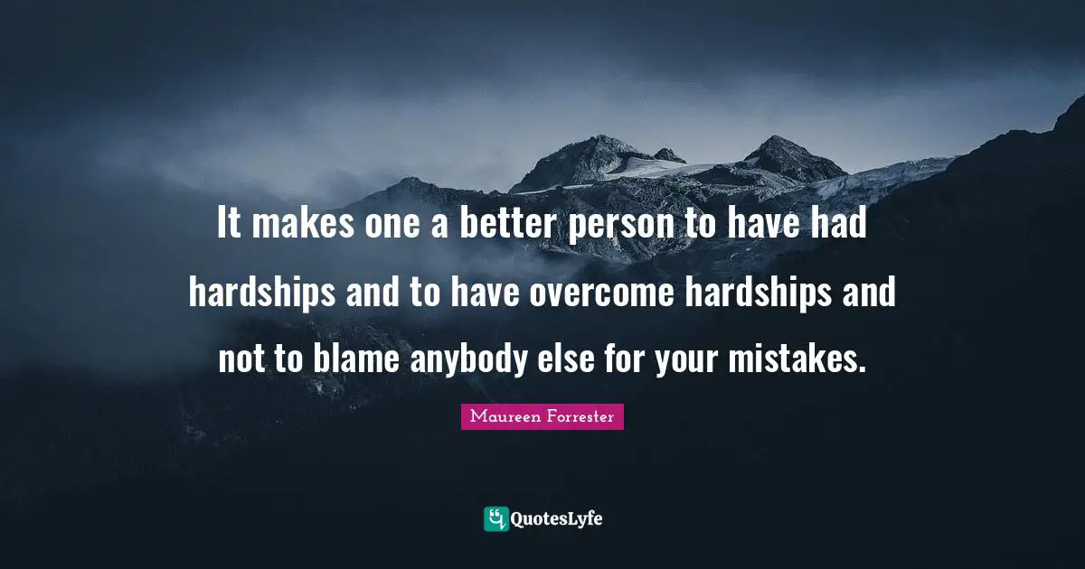 It makes one a better person to have had hardships and to have overcome hardships and not to blame anybody else for your mistakes.