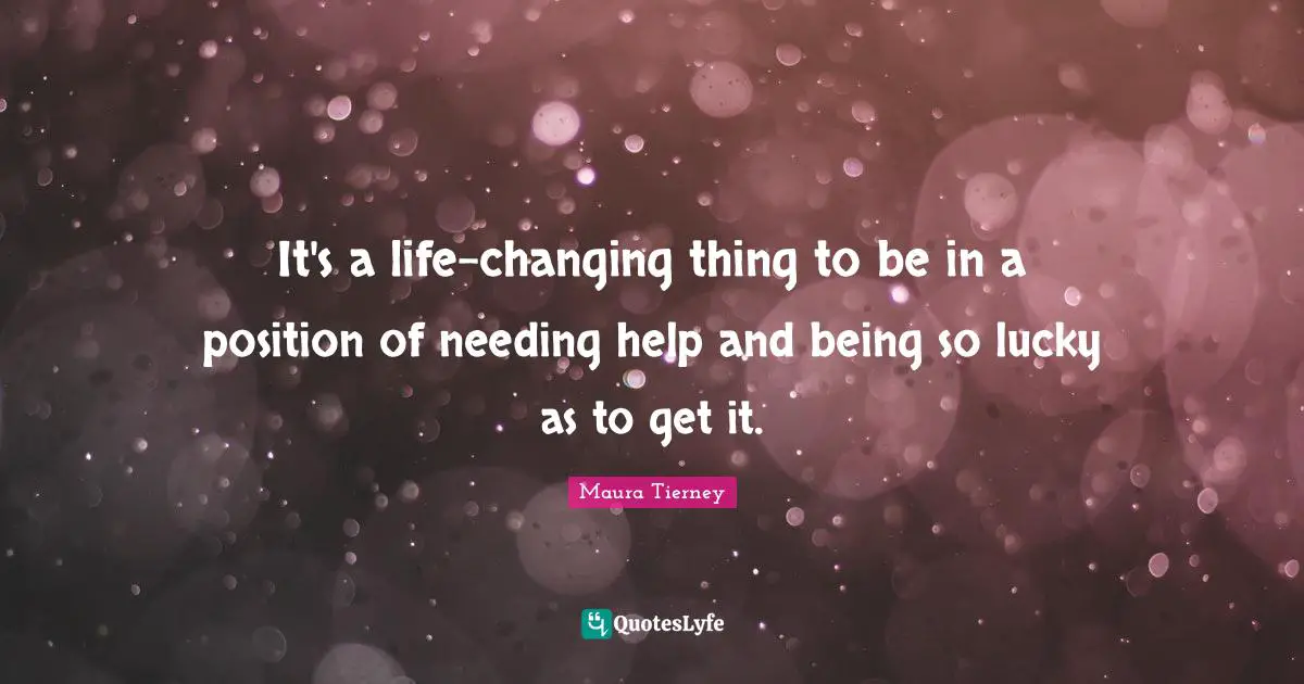 It's a life-changing thing to be in a position of needing help and being so lucky as to get it.