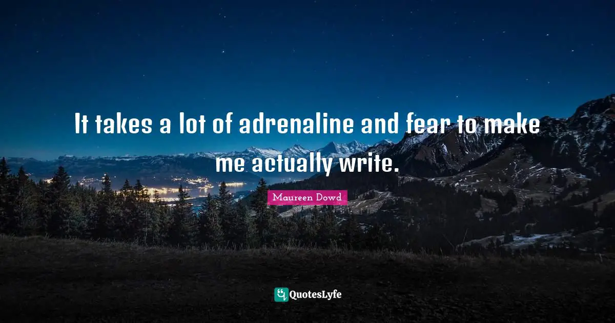 It takes a lot of adrenaline and fear to make me actually write.