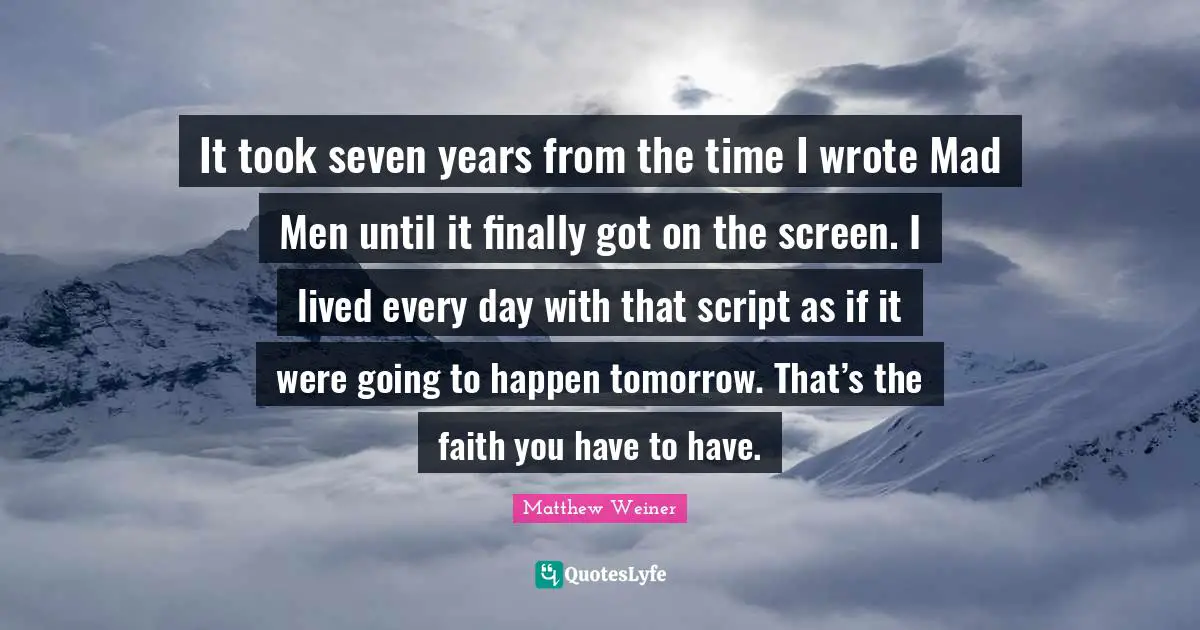 It took seven years from the time I wrote Mad Men until it finally got on the screen. I lived every day with that script as if it were going to happen tomorrow. That’s the faith you have to have.