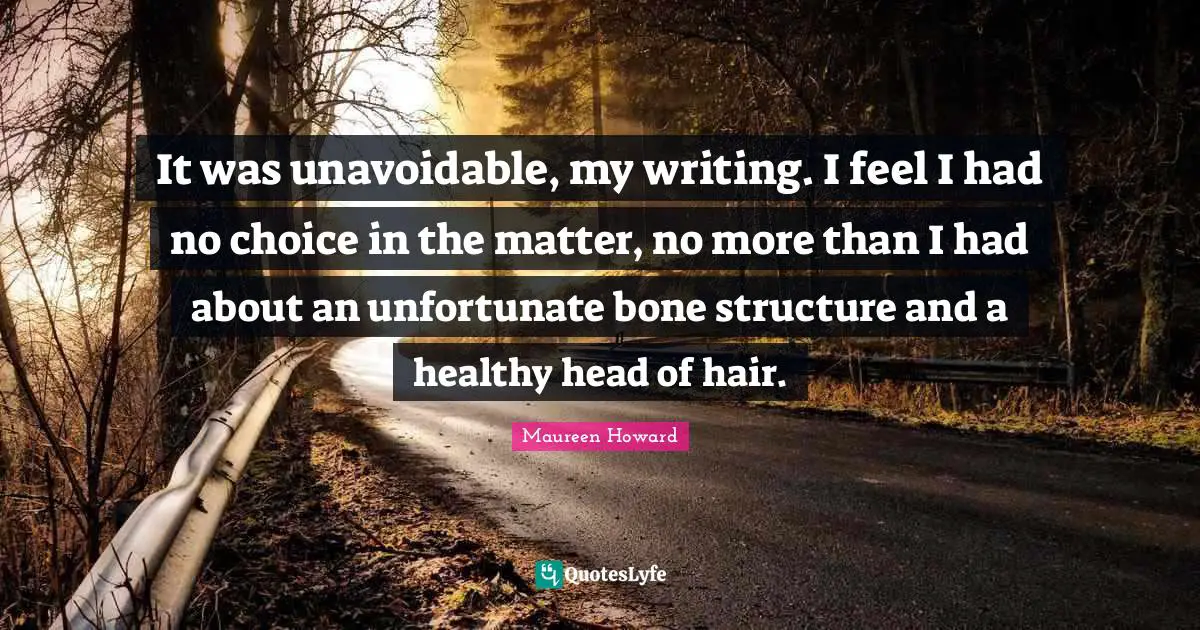 It was unavoidable, my writing. I feel I had no choice in the matter, no more than I had about an unfortunate bone structure and a healthy head of hair.