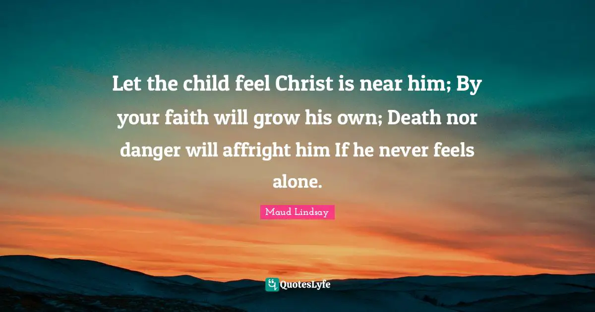 Let the child feel Christ is near him; By your faith will grow his own; Death nor danger will affright him If he never feels alone.