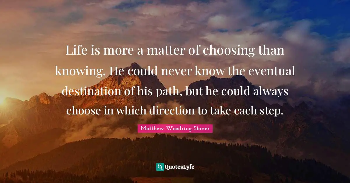Life is more a matter of choosing than knowing. He could never know the eventual destination of his path, but he could always choose in which direction to take each step.