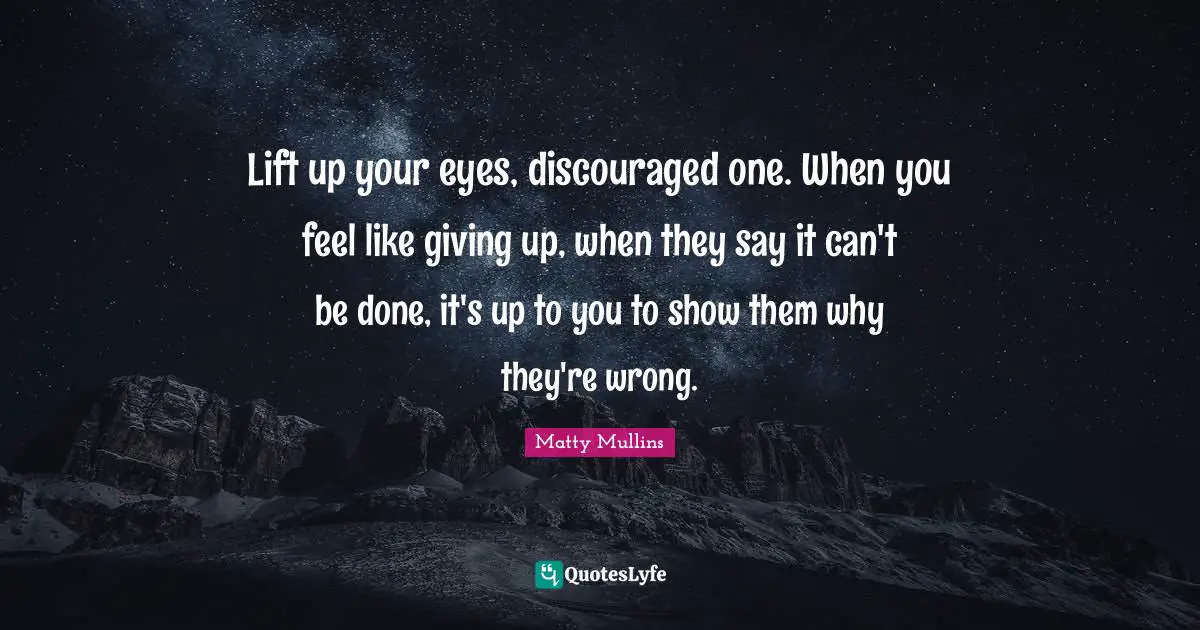 Lift up your eyes, discouraged one. When you feel like giving up, when they say it can't be done, it's up to you to show them why they're wrong.