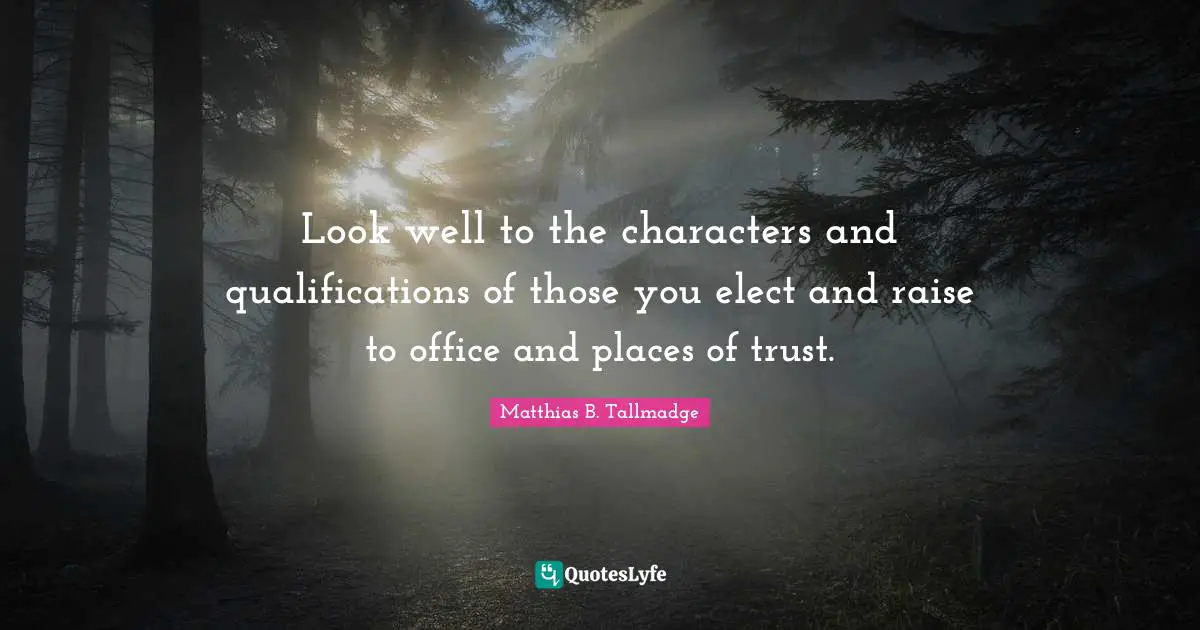 Look well to the characters and qualifications of those you elect and raise to office and places of trust.