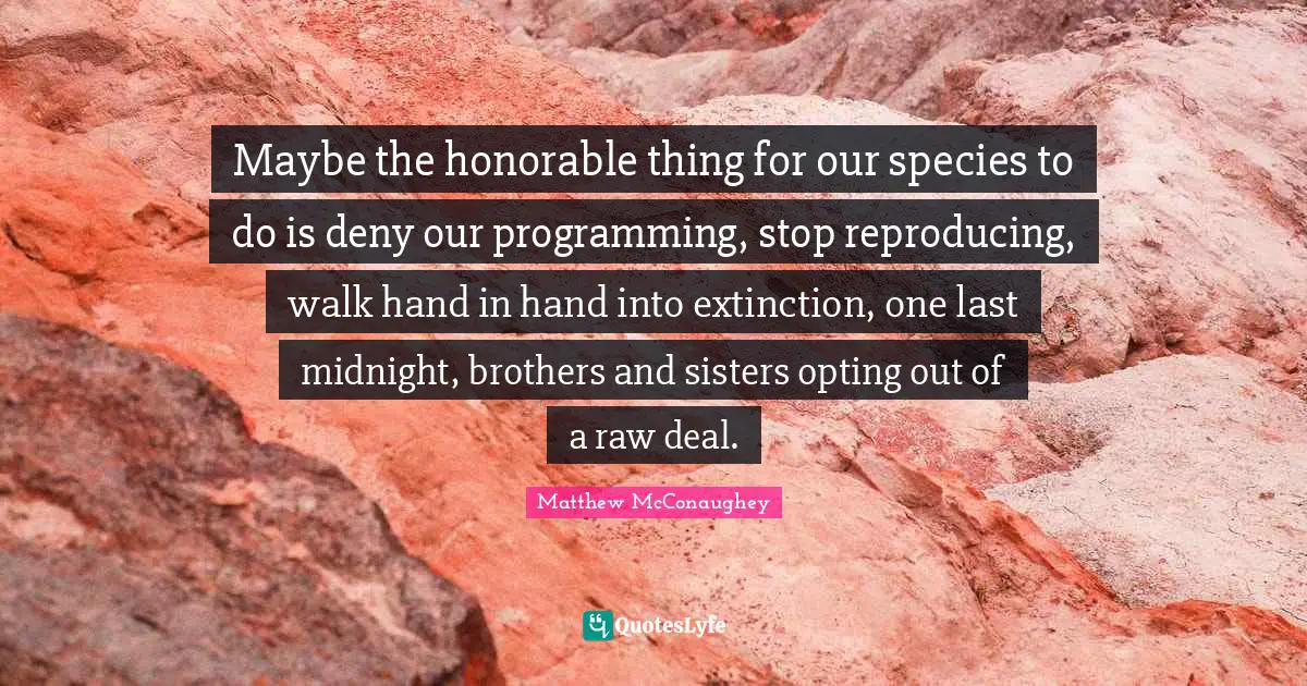 Reproducing Quotes: "Maybe the honorable thing for our species to do is deny our programming, stop reproducing, walk hand in hand into extinction, one last midnight, brothers and sisters opting out of a raw deal."