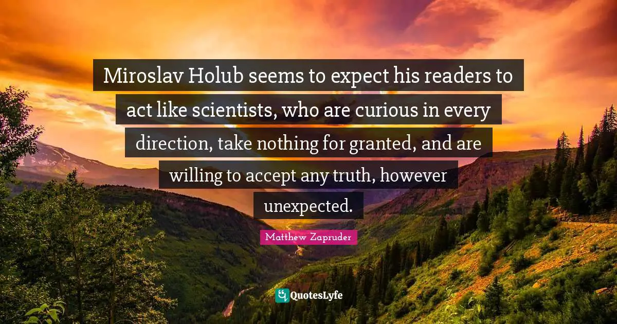 Miroslav Holub seems to expect his readers to act like scientists, who are curious in every direction, take nothing for granted, and are willing to accept any truth, however unexpected.