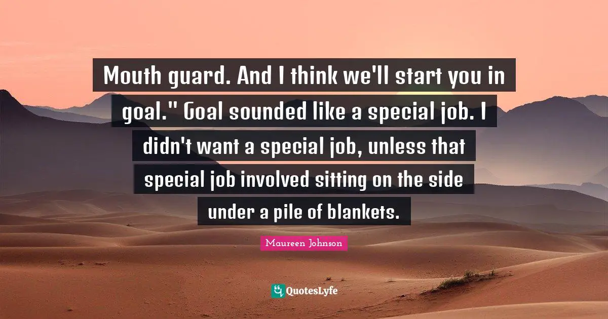 Mouth guard. And I think we'll start you in goal." Goal sounded like a special job. I didn't want a special job, unless that special job involved sitting on the side under a pile of blankets.