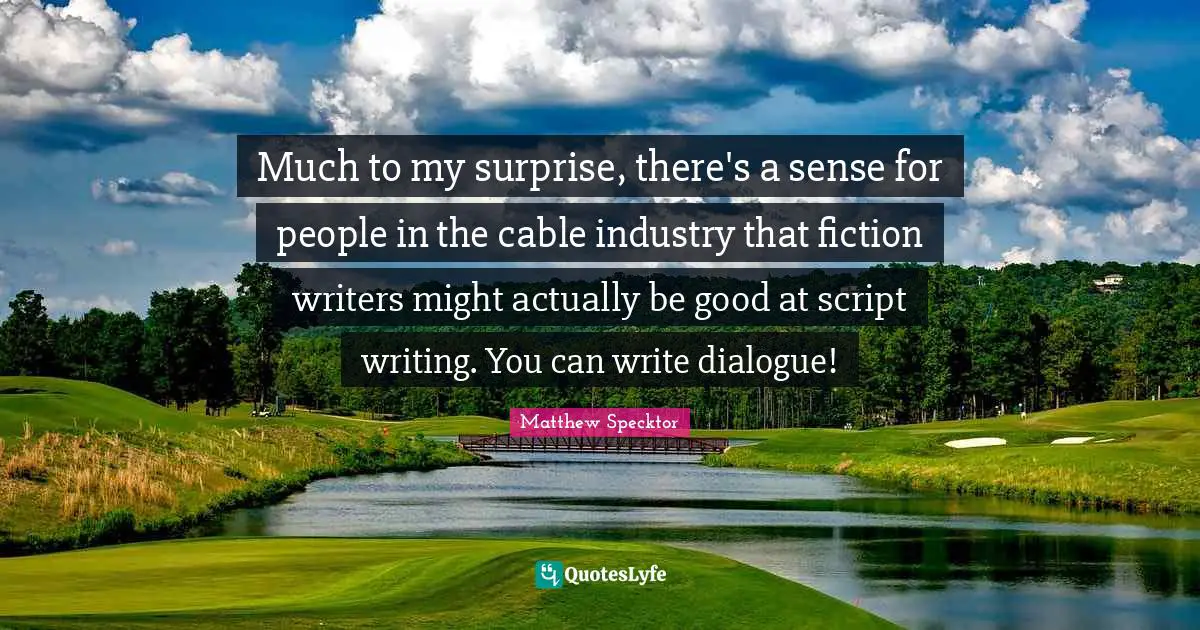Much to my surprise, there's a sense for people in the cable industry that fiction writers might actually be good at script writing. You can write dialogue!