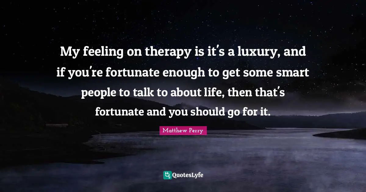 My feeling on therapy is it's a luxury, and if you're fortunate enough to get some smart people to talk to about life, then that's fortunate and you should go for it.