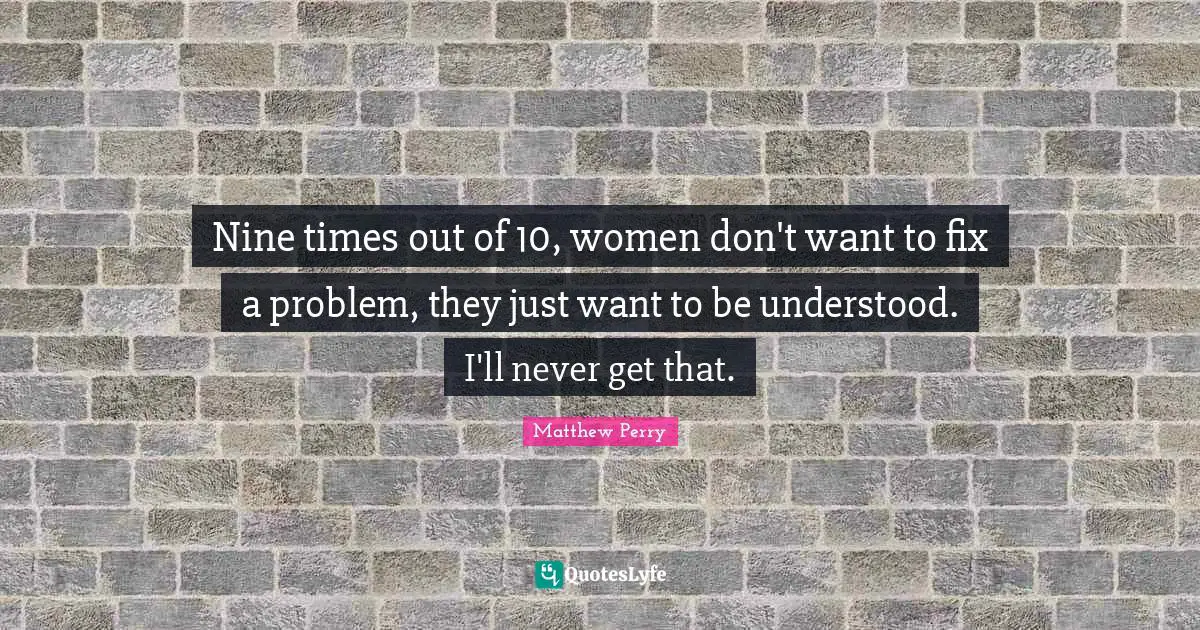 Nine times out of 10, women don't want to fix a problem, they just want to be understood. I'll never get that.