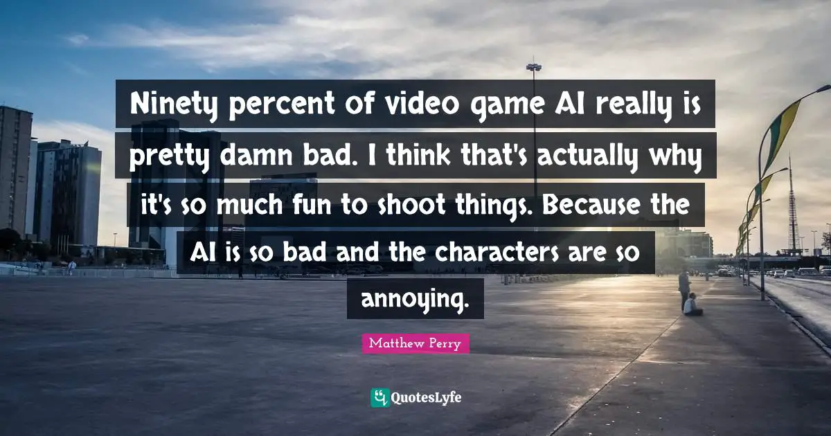 Ninety percent of video game AI really is pretty damn bad. I think that's actually why it's so much fun to shoot things. Because the AI is so bad and the characters are so annoying.