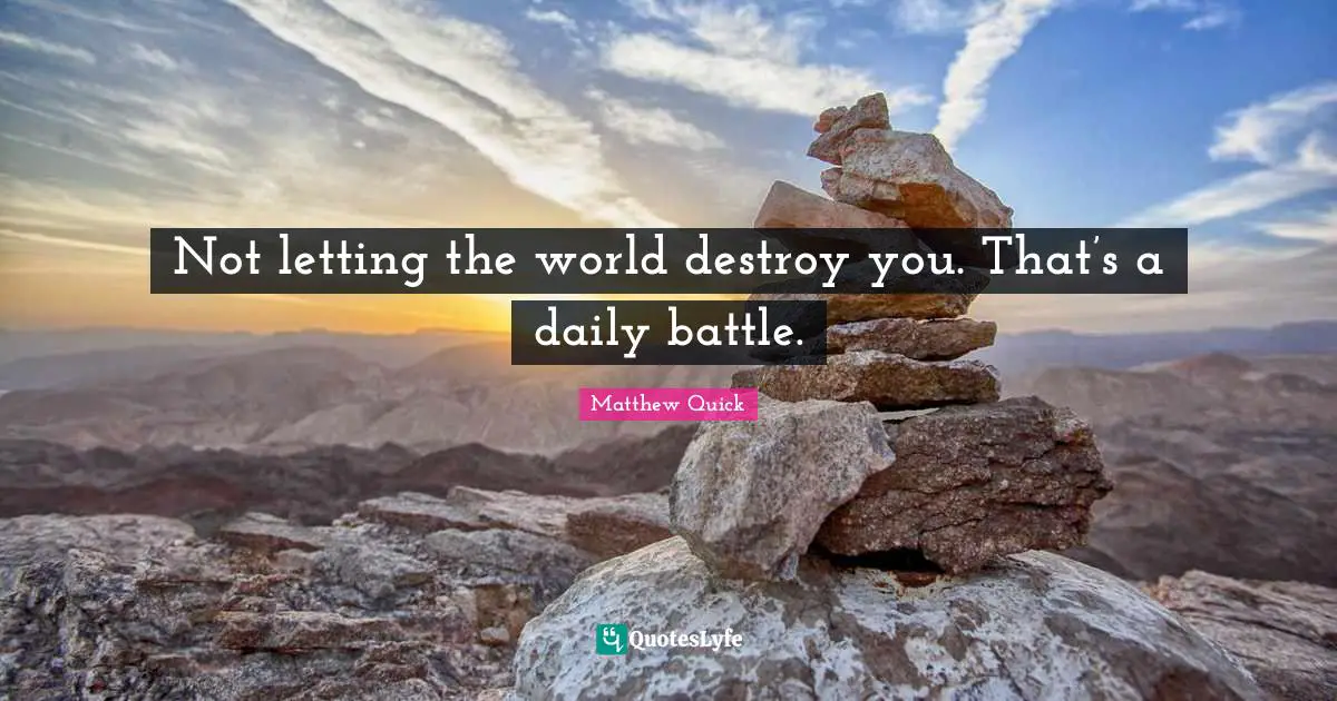 Not letting the world destroy you. That’s a daily battle.