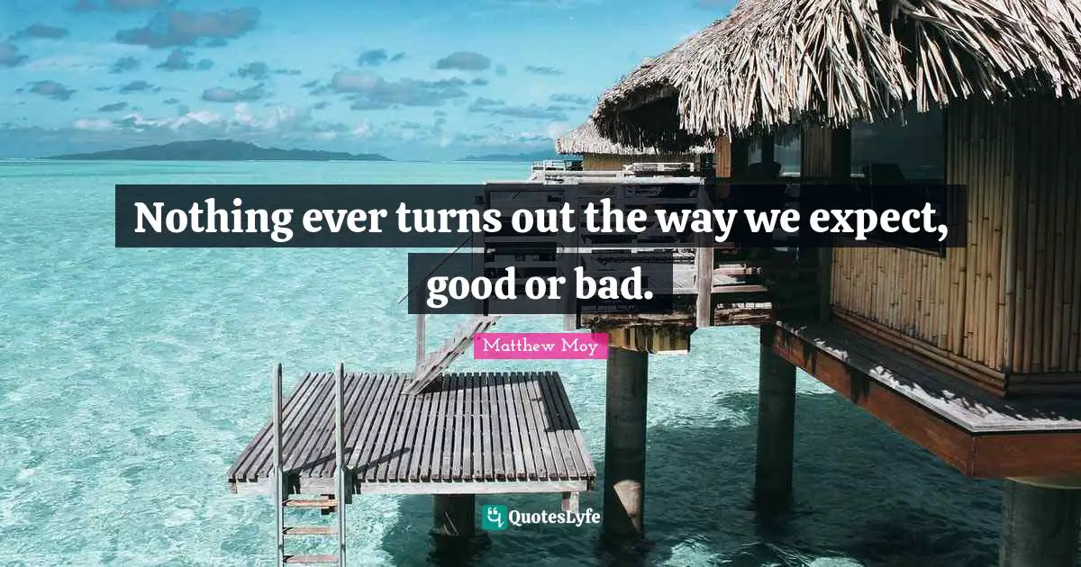 Nothing ever turns out the way we expect, good or bad.