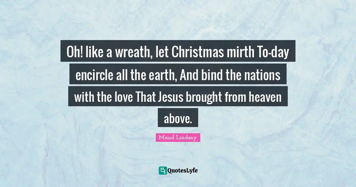 Christmas Quotes: "Oh! like a wreath, let Christmas mirth To-day encircle all the earth, And bind the nations with the love That Jesus brought from heaven above."
