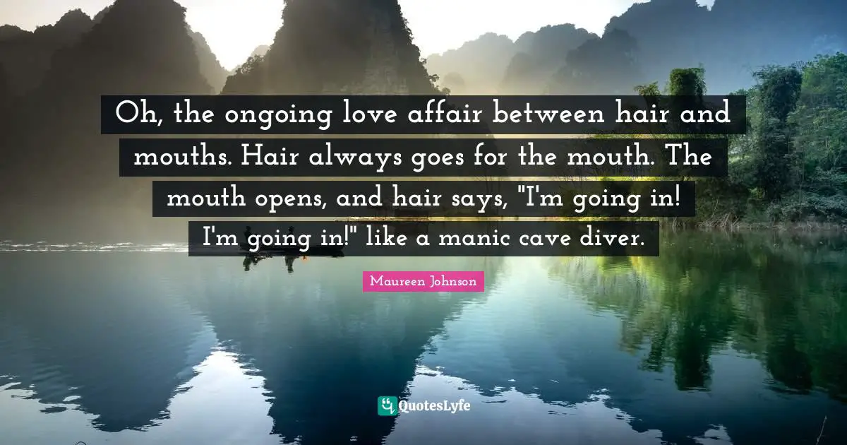 Maureen Johnson Quotes: "Oh, the ongoing love affair between hair and mouths. Hair always goes for the mouth. The mouth opens, and hair says, "I'm going in! I'm going in!" like a manic cave diver."