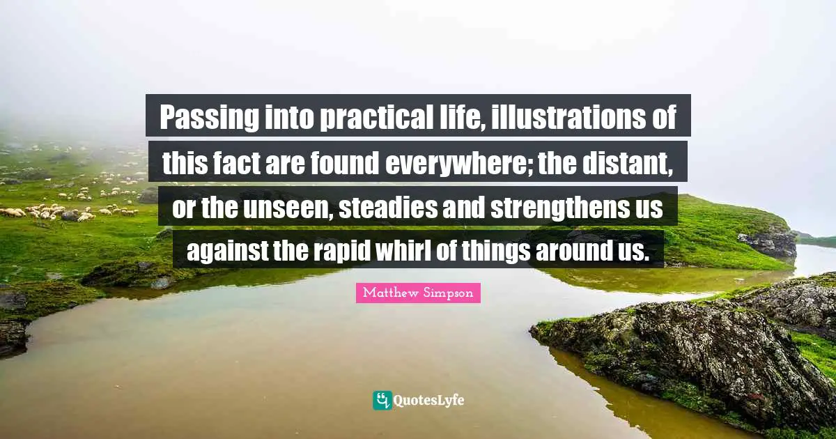 Matthew Simpson Quotes: "Passing into practical life, illustrations of this fact are found everywhere; the distant, or the unseen, steadies and strengthens us against the rapid whirl of things around us."