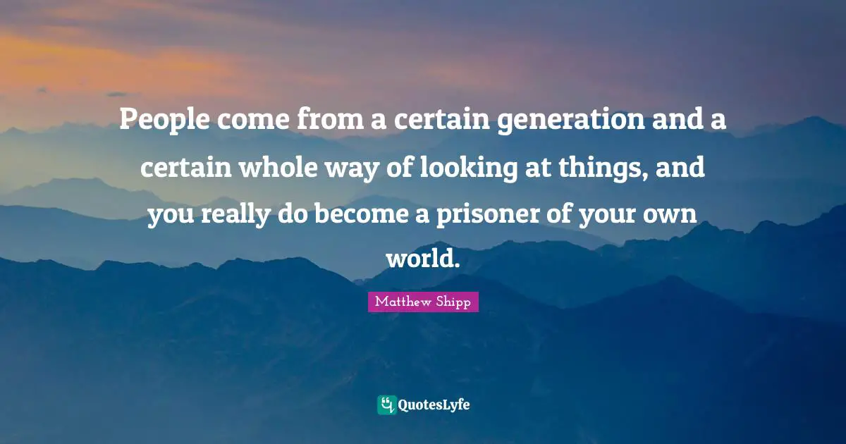 People come from a certain generation and a certain whole way of looking at things, and you really do become a prisoner of your own world.