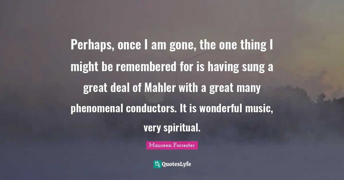 Perhaps, once I am gone, the one thing I might be remembered for is having sung a great deal of Mahler with a great many phenomenal conductors. It is wonderful music, very spiritual.