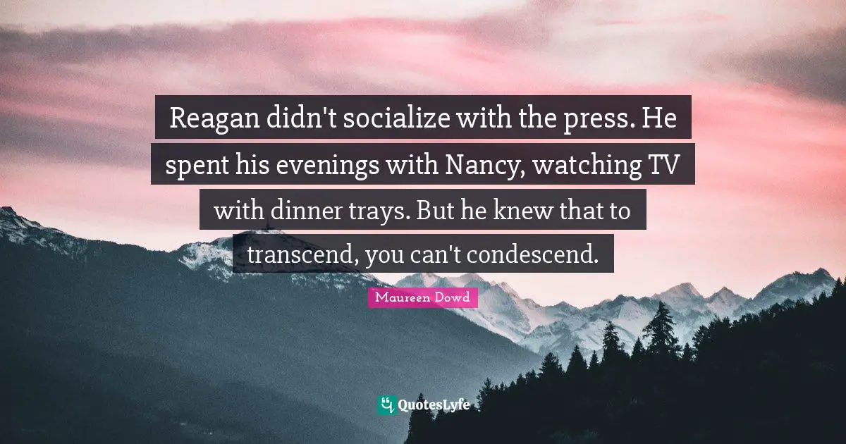 Reagan didn't socialize with the press. He spent his evenings with Nancy, watching TV with dinner trays. But he knew that to transcend, you can't condescend.