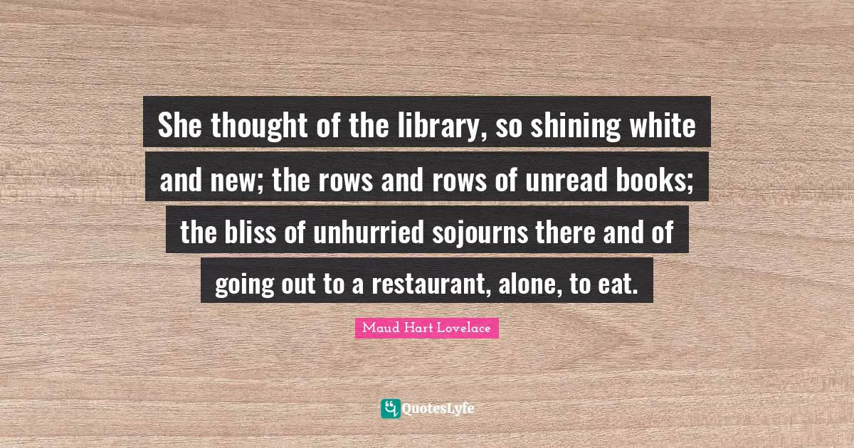 She thought of the library, so shining white and new; the rows and rows of unread books; the bliss of unhurried sojourns there and of going out to a restaurant, alone, to eat.