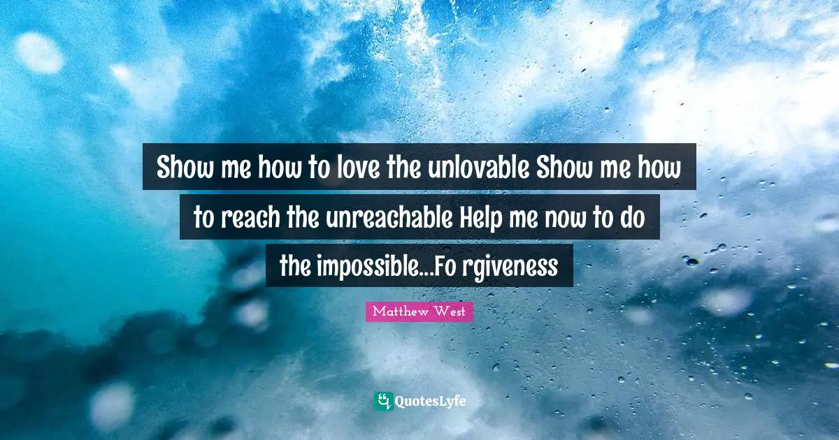 Show me how to love the unlovable Show me how to reach the unreachable Help me now to do the impossible...Fo rgiveness