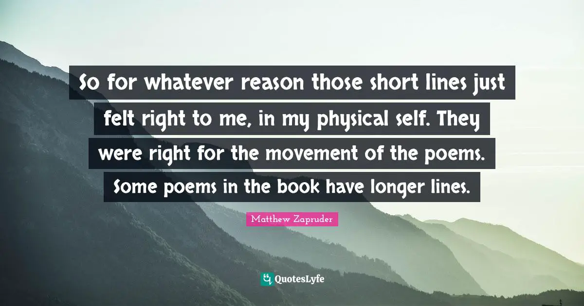 So for whatever reason those short lines just felt right to me, in my physical self. They were right for the movement of the poems. Some poems in the book have longer lines.