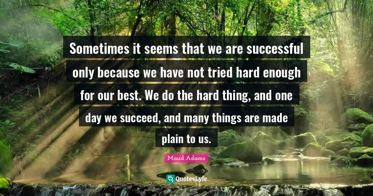 Sometimes it seems that we are successful only because we have not tried hard enough for our best. We do the hard thing, and one day we succeed, and many things are made plain to us.
