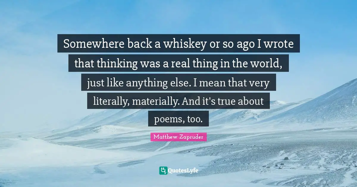 Somewhere back a whiskey or so ago I wrote that thinking was a real thing in the world, just like anything else. I mean that very literally, materially. And it's true about poems, too.