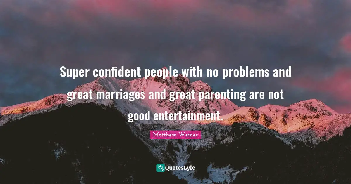 Super confident people with no problems and great marriages and great parenting are not good entertainment.