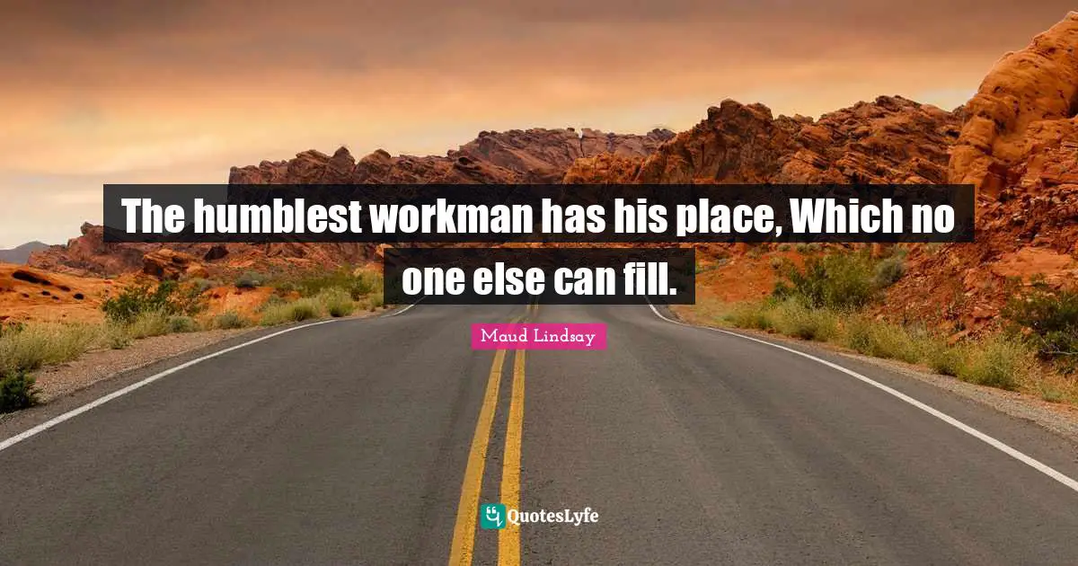 The humblest workman has his place, Which no one else can fill.