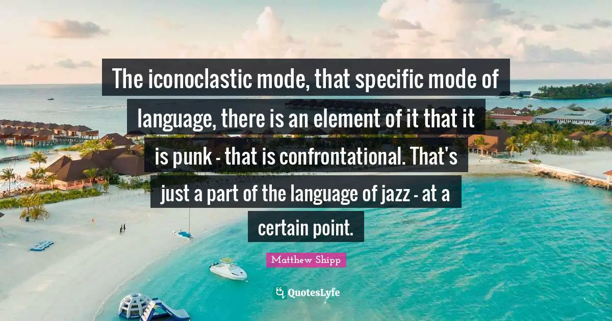 The iconoclastic mode, that specific mode of language, there is an element of it that it is punk - that is confrontational. That's just a part of the language of jazz - at a certain point.