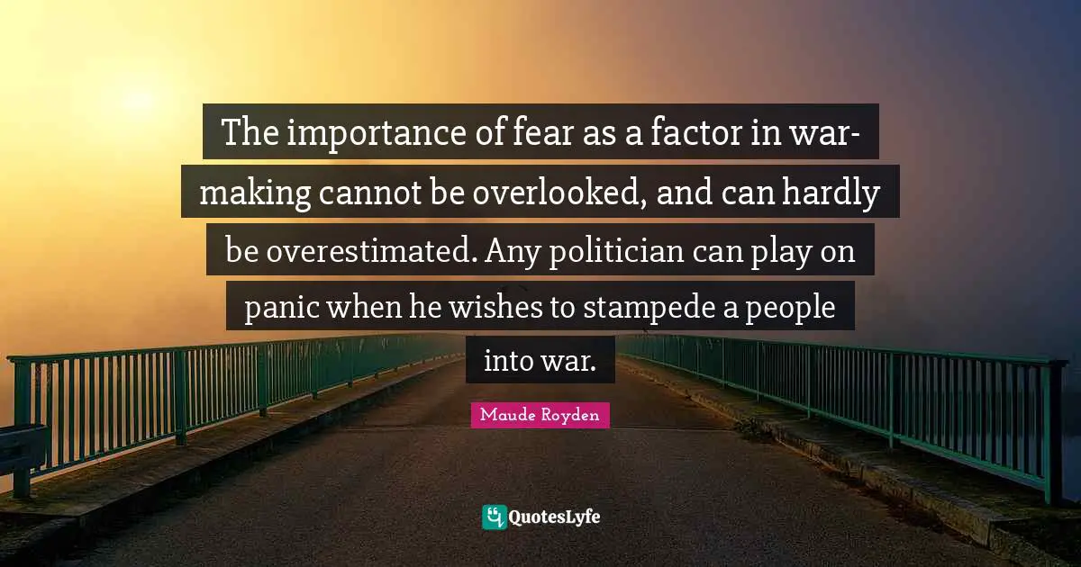 The importance of fear as a factor in war-making cannot be overlooked, and can hardly be overestimated. Any politician can play on panic when he wishes to stampede a people into war.