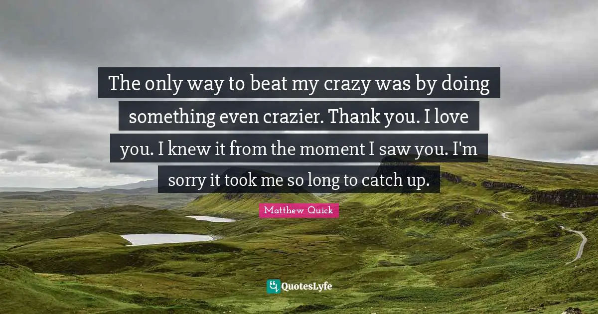 The only way to beat my crazy was by doing something even crazier. Thank you. I love you. I knew it from the moment I saw you. I'm sorry it took me so long to catch up.