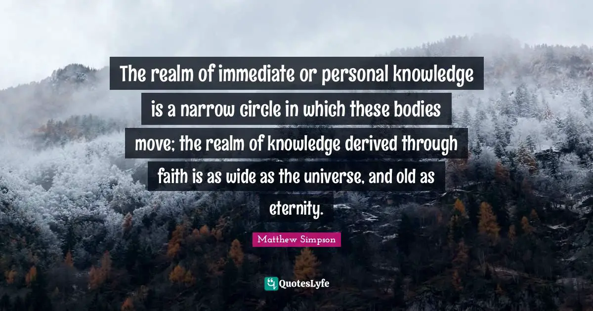 Matthew Simpson Quotes: "The realm of immediate or personal knowledge is a narrow circle in which these bodies move; the realm of knowledge derived through faith is as wide as the universe, and old as eternity."