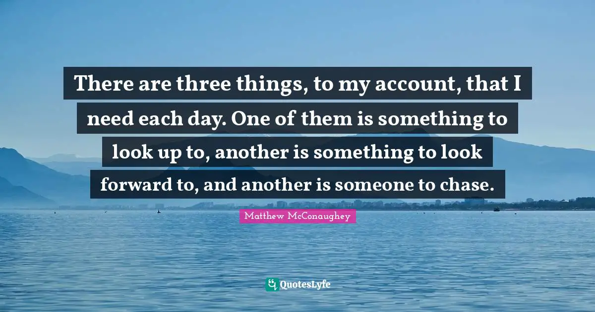 There are three things, to my account, that I need each day. One of them is something to look up to, another is something to look forward to, and another is someone to chase.