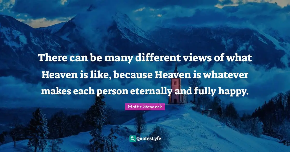 There can be many different views of what Heaven is like, because Heaven is whatever makes each person eternally and fully happy.